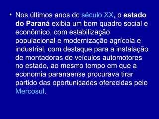 • Nos últimos anos do século XX, o estado
  do Paraná exibia um bom quadro social e
  econômico, com estabilização
  populacional e modernização agrícola e
  industrial, com destaque para a instalação
  de montadoras de veículos automotores
  no estado, ao mesmo tempo em que a
  economia paranaense procurava tirar
  partido das oportunidades oferecidas pelo
  Mercosul.
 