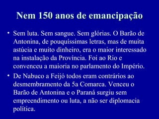 Nem 150 anos de emancipação
• Sem luta. Sem sangue. Sem glórias. O Barão de
  Antonina, de pouquíssimas letras, mas de muita
  astúcia e muito dinheiro, era o maior interessado
  na instalação da Província. Foi ao Rio e
  convenceu a maioria no parlamento do Império.
• De Nabuco a Feijó todos eram contrários ao
  desmembramento da 5a Comarca. Venceu o
  Barão de Antonina e o Paraná surgiu sem
  empreendimento ou luta, a não ser diplomacia
  política.
 