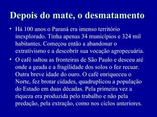 Depois do mate, o desmatamento
• Há 100 anos o Paraná era imenso território
  inexplorado. Tinha apenas 34 municípios e 324 mil
  habitantes. Começou então a abandonar o
  extrativismo e a descobrir sua vocação agropecuária.
• O café saltou as fronteiras de São Paulo e desceu até
  onde a geada e a fragilidade dos solos o fez recuar.
  Outra breve idade do ouro. O café enriqueceu o
  Norte, fez brotar cidades, quadruplicou a população
  do Estado em duas décadas. Pela primeira vez a
  riqueza era produzida pelo trabalho e não pela
  predação, pela extração, como nos ciclos anteriores.
 