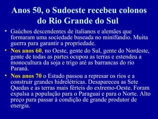 Anos 50, o Sudoeste recebeu colonos
        do Rio Grande do Sul
• Gaúchos descendentes de italianos e alemães que
  formaram uma sociedade baseada no minifúndio. Muita
  guerra para garantir a propriedade.
• Nos anos 60, no Oeste, gente do Sul, gente do Nordeste,
  gente de todas as partes ocupou as terras e estendeu a
  monocultura da soja e trigo até as barrancas do rio
  Paraná.
• Nos anos 70 o Estado passou a represar os rios e a
  construir grandes hidrelétricas. Desapareceu as Sete
  Quedas e as terras mais férteis do extremo-Oeste. Foram
  expulsa a população para o Paraguai e para o Norte. Alto
  preço para passar à condição de grande produtor de
  energia.
 