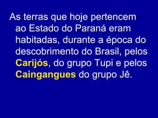 As terras que hoje pertencem
 ao Estado do Paraná eram
 habitadas, durante a época do
 descobrimento do Brasil, pelos
 Carijós, do grupo Tupi e pelos
 Caingangues do grupo Jê.
 