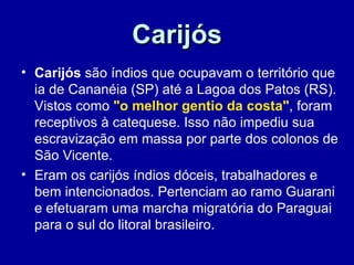 Carijós
• Carijós são índios que ocupavam o território que
  ia de Cananéia (SP) até a Lagoa dos Patos (RS).
  Vistos como "o melhor gentio da costa", foram
  receptivos à catequese. Isso não impediu sua
  escravização em massa por parte dos colonos de
  São Vicente.
• Eram os carijós índios dóceis, trabalhadores e
  bem intencionados. Pertenciam ao ramo Guarani
  e efetuaram uma marcha migratória do Paraguai
  para o sul do litoral brasileiro.
 