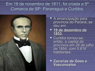 Em 19 de novembro de 1811, foi criada a 5ª
  Comarca de SP: Paranaguá e Curitiba.

                       A emancipação para
                        província do Paraná, se
                        deu em:
                       19 de dezembro de
                        1853.
                       Curitiba tornou-se,
                        então, a capital da
                        província em 26 de julho
                        de 1854, com 5.819
                        habitantes.

                       Zacarias de Góes e
                        Vasconcelos
 