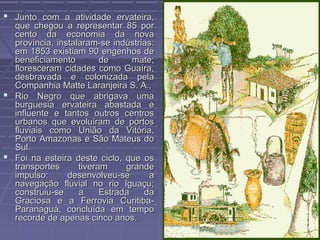  Junto com a atividade ervateira,
  que chegou a representar 85 por
  cento da economia da nova
  província, instalaram-se indústrias:
  em 1853 existiam 90 engenhos de
  beneficiamento         de      mate;
  floresceram cidades como Guaíra,
  desbravada e colonizada pela
  Companhia Matte Laranjeira S. A.,
 Rio Negro que abrigava uma
  burguesia ervateira abastada e
  influente e tantos outros centros
  urbanos que evoluíram de portos
  fluviais como União da Vitória,
  Porto Amazonas e São Mateus do
  Sul.
 Foi na esteira deste ciclo, que os
  transportes      tiveram     grande
  impulso:      desenvolveu-se      a
  navegação fluvial no rio Iguaçu;
  construiu-se     a     Estrada   da
  Graciosa e a Ferrovia Curitiba-
  Paranaguá, concluída em tempo
  recorde de apenas cinco anos.
 