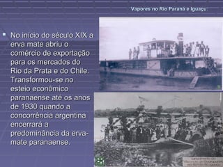 Vapores no Rio Paraná e Iguaçu:




 No início do século XIX a
  erva mate abriu o
  comércio de exportação
  para os mercados do
  Rio da Prata e do Chile.
  Transformou-se no
  esteio econômico
  paranaense até os anos
  de 1930 quando a
  concorrência argentina
  encerrará a
  predominância da erva-
  mate paranaense.
 