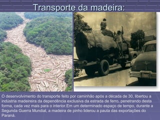 Transporte da madeira:




O desenvolvimento do transporte feito por caminhão após a década de 30, libertou a
indústria madeireira da dependência exclusiva da estrada de ferro, penetrando desta
forma, cada vez mais para o interior.Em um determinado espaço de tempo, durante a
Segunda Guerra Mundial, a madeira de pinho liderou a pauta das exportações do
Paraná.
 