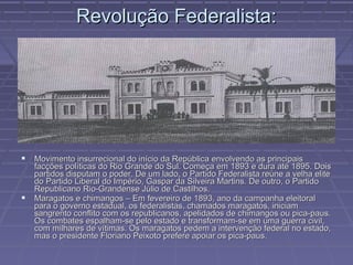 Revolução Federalista:




 Movimento insurrecional do início da República envolvendo as principais
    facções políticas do Rio Grande do Sul. Começa em 1893 e dura até 1895. Dois
    partidos disputam o poder. De um lado, o Partido Federalista reúne a velha elite
    do Partido Liberal do Império, Gaspar da Silveira Martins. De outro, o Partido
    Republicano Rio-Grandense Júlio de Castilhos.
   Maragatos e chimangos – Em fevereiro de 1893, ano da campanha eleitoral
    para o governo estadual, os federalistas, chamados maragatos, iniciam
    sangrento conflito com os republicanos, apelidados de chimangos ou pica-paus.
    Os combates espalham-se pelo estado e transformam-se em uma guerra civil,
    com milhares de vítimas. Os maragatos pedem a intervenção federal no estado,
    mas o presidente Floriano Peixoto prefere apoiar os pica-paus.
 