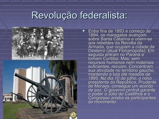 Revolução federalista:
            Entre fins de 1893 e começo de
             1894, os maragatos avançam
             sobre Santa Catarina e unem-se
             aos rebeldes da Revolta da
             Armada, que ocupam a cidade de
             Desterro (atual Florianópolis). Em
             seguida entram no Paraná e
             tomam Curitiba. Mas, sem
             recursos humanos nem materiais
             suficientes, recuam. Concentram
             sua atividade no território gaúcho,
             mantendo a luta até meados de
             1895. No dia 10 de julho, o novo
             presidente da República, Prudente
             de Moraes, consegue um acordo
             de paz. O governo central garante
             o poder a Júlio de Castilhos e o
             Congresso anistia os participantes
             do movimento.
 