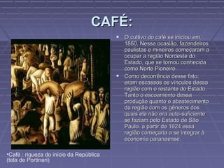 CAFÉ:
                                          O cultivo do café se iniciou em,
                                           1860. Nessa ocasião, fazendeiros
                                           paulistas e mineiros começaram a
                                           ocupar a região Nordeste do
                                           Estado, que se tornou conhecida
                                           como Norte Pioneiro.
                                          Como decorrência desse fato,
                                           eram escassos os vínculos dessa
                                           região com o restante do Estado.
                                           Tanto o escoamento dessa
                                           produção quanto o abastecimento
                                           da região com os gêneros dos
                                           quais ela não era auto-suficiente
                                           se faziam pelo Estado de São
                                           Paulo. a partir de 1924 essa
                                           região começaria a se integrar à
                                           economia paranaense.

•Café : riqueza do início da República
(tela de Portinari)
 
