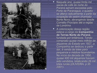  Naquele ano, quase trinta mil
  sacas de café do norte do
  Paraná seriam escoadas pelo
  Porto de Paranaguá, o quadro
  se altera radicalmente a partir da
  ocupação do assim chamado
  Norte Novo, abrangendo desde
  Cornélio Procópio até a região
  de Londrina.
 A colonização dessa região
  esteve a cargo da Companhia
  de Terras Norte do Paraná,
  fundada por britânicos. Tendo
  comprado quase meio milhão de
  alqueires do Estado em 1927, a
  Companhia se dedicou a partir
  daí, à venda de lotes para
  pequenos e médios fazendeiros.
  No início da década de 1950,
  quase 400 mil alqueires haviam
  sido vendidos, totalizando 26 mil
  lotes rurais (OLIVEIRA, p.35
  2001).
 