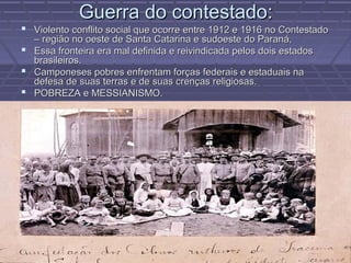 Guerra do contestado:
 Violento conflito social que ocorre entre 1912 e 1916 no Contestado
  – região no oeste de Santa Catarina e sudoeste do Paraná,
 Essa fronteira era mal definida e reivindicada pelos dois estados
  brasileiros.
 Camponeses pobres enfrentam forças federais e estaduais na
  defesa de suas terras e de suas crenças religiosas.
 POBREZA e MESSIANISMO.
 