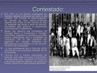 Contestado:
   Em 1912 há um grande contingente de
    famílias pobres à procura de terra e de
    trabalho. São famílias de desempregados
    da estrada de ferro recém-construída
    (ligando São Paulo ao Rio Grande do Sul)
    ou expulsas das terras à beira da ferrovia,
    concedidas pelo governo a companhias
    colonizadoras e madeireiras.
   Nesse ano aparece nas vizinhanças de
    Campos Novos e Curitibanos o "monge"
    José Maria, pregador e curandeiro que atrai
    muitos camponeses para a localidade de
    Taquaruçu. De lá são expulsos por
    jagunços do coronel Francisco de
    Albuquerque e se instalam na Vila do Irani,
    no centro do Contestado.
     A luta prolonga-se até o final de 1916,
    envolvendo uma população rebelada de 20
    mil pessoas.
   Termina com a maciça intervenção do
    Exército, com saldo de quase 3 mil mortos.
    No final desse ano, o governo do Paraná e
    o de Santa Catarina assinam um acordo de
    limites, pondo fim à velha disputa territorial.
 