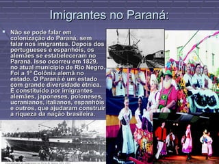 Imigrantes no Paraná:
 Não se pode falar em
  colonização do Paraná, sem
  falar nos imigrantes. Depois dos
  portugueses e espanhóis, os
  alemães se estabeleceram no
  Paraná. Isso ocorreu em 1829,
  no atual município de Rio Negro.
  Foi a 1ª Colônia alemã no
  estado. O Paraná é um estado
  com grande diversidade étnica.
  É constituído por imigrantes
  alemães, japoneses, poloneses,
  ucranianos, italianos, espanhóis
  e outros, que ajudaram construir
  a riqueza da nação brasileira.
 