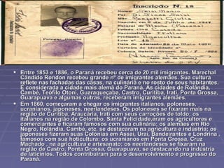  Entre 1853 e 1886, o Paraná recebeu cerca de 20 mil imigrantes. Marechal
  Cândido Rondon recebeu grande nº de imigrantes alemães. Sua cultura
  reflete nas fachadas das casas, na culinária e no rosto de seus habitantes.
  É considerada a cidade mais alemã do Paraná. As cidades de Rolândia,
  Cambé, Teófilo Otoni, Guaraqueçaba, Castro, Curitiba, Irati, Ponta Grossa,
  Guarapuava e algumas outras, receberam imigrantes alemães.
 Em 1860, começaram a chegar os imigrantes italianos, poloneses,
  ucranianos, japoneses, neerlandeses. Os poloneses se fixaram mais na
  região de Curitiba, Araucária, Irati com seus carroções de toldo; os
  italianos na região de Colombo, Santa Felicidade,eram os agricultores e
  comerciantes e ficaram famosos com sua culinária; os alemães em Rio
  Negro, Rolândia, Cambé, etc. se destacaram na agricultura e indústria; os
  japoneses fizeram suas Colônias em Assaí, Uraí, Bandeirantes e Londrina ,
  famosos com sua hoticultura; os ucranianos em Ponta Grossa, Cruz
  Machado , na agricultura e artesanato; os neerlandeses se fixaram na
  região de Castro, Ponta Grossa, Guarapuava, se destacando na indústria
  de laticínios. Todos contribuiram para o desenvolvimento e progresso do
  Paraná.
 