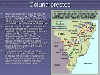 Coluna prestes
 Movimento político-militar de origem
  tenentista que, entre 1925 e 1927, se
  desloca pelo Brasil pregando reformas
  políticas e sociais e combatendo o
  governo do presidente Artur Bernardes.
 No início de 1925, eles se reúnem no
  oeste do Paraná com a coluna do
  capitão Luís Carlos Prestes, que havia
  partido do Rio Grande do Sul,
  atravessa o país até o Maranhão,
  percorre parte do Nordeste e em
  seguida retorna a partir de Minas
  Gerais. Refaz parte do trajeto da ida e
  cruza a fronteira com a Bolívia em
  fevereiro de 1927.
 Sem jamais ser vencida, a coluna
  combate as tropas do Exército ao lado
  de forças policiais dos estados e de
  jagunços e cangaceiros, recrutados
  pelos coronéis e estimulados por
  promessas oficiais de anistia.
 