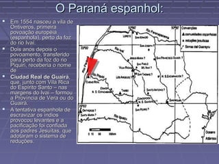 O Paraná espanhol:
 Em 1554 nasceu a vila de
  Ontiveros, primeira
  povoação européia
  (espanhola), perto da foz
  do rio Ivaí.
 Dois anos depois o
  povoamento, transferido
  para perto da foz do rio
  Piquiri, receberia o nome
  de
 Ciudad Real de Guairá,
  que, junto com Vila Rica
  do Espírito Santo – nas
  margens do Ivaí – formou
  a Província de Vera ou do
  Guairá.
 A tentativa espanhola de
  escravizar os índios
  provocou levantes e a
  pacificação foi confiada
  aos padres Jesuítas, que
  adotaram o sistema de
  reduções.
 