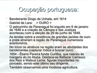 Ocupação portuguesa:
   Bandeirante Diogo de Unhate, em 1614
   Gabriel de Lara: > OURO <
   O pelourinho de Paranaguá foi erguido em 6 de janeiro
    de 1646 e a criação da Câmara e das Justiças
    aconteceu com a eleição de 29 de junho de 1648.
   As lendas sobre a existência de grandes jazidas de ouro
    e prata atraíram à região de Paranaguá numerosos
    aventureiros.
   No início os atrativos na região eram as atividades dos
    bandeirantes (capturar índios e buscar ouro)
   1654 - Ébano Pereira funda Curitiba, que nasceu às
    margens do rio Atuba. Destaca-se Baltazar Carrasco
    dos Reis e Mateus Leme, figuras importantes no
    povoado, sendo este último seu dirigente.
   Também observamos uma modesta agricultura.
 
