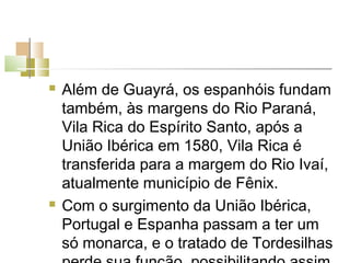    Além de Guayrá, os espanhóis fundam
    também, às margens do Rio Paraná,
    Vila Rica do Espírito Santo, após a
    União Ibérica em 1580, Vila Rica é
    transferida para a margem do Rio Ivaí,
    atualmente município de Fênix.
   Com o surgimento da União Ibérica,
    Portugal e Espanha passam a ter um
    só monarca, e o tratado de Tordesilhas
 