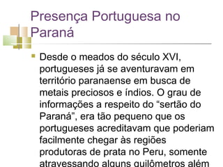 Presença Portuguesa no
Paraná
   Desde o meados do século XVI,
    portugueses já se aventuravam em
    território paranaense em busca de
    metais preciosos e índios. O grau de
    informações a respeito do “sertão do
    Paraná”, era tão pequeno que os
    portugueses acreditavam que poderiam
    facilmente chegar às regiões
    produtoras de prata no Peru, somente
    atravessando alguns quilômetros além
 