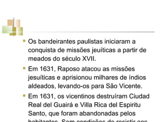    Os bandeirantes paulistas iniciaram a
    conquista de missões jeuíticas a partir de
    meados do século XVII.
   Em 1631, Raposo atacou as missões
    jesuíticas e aprisionou milhares de índios
    aldeados, levando-os para São Vicente.
   Em 1631, os vicentinos destruíram Ciudad
    Real del Guairá e Villa Rica del Espiritu
    Santo, que foram abandonadas pelos
 