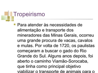 Tropeirismo
   Para atender às necessidades de
    alimentação e transporte dos
    mineradores das Minas Gerais, ocorreu
    uma grande procura de vacas, cavalos
    e mulas. Por volta de 1720, os paulistas
    começaram a buscar o gado do Rio
    Grande do Sul. Alguns anos depois, foi
    aberto o caminho Viamão-Sorocaba,
    que tinha como principal objetivo
    viabilizar o transporte de animais para o
 