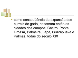    como conseqüência da expansão dos
    currais de gado, nasceram então as
    cidades dos campos: Castro, Ponta
    Grossa, Palmeira, Lapa, Guarapuava e
    Palmas, todas do século XIX
 