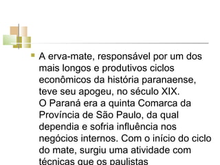    A erva-mate, responsável por um dos
    mais longos e produtivos ciclos
    econômicos da história paranaense,
    teve seu apogeu, no século XIX.
    O Paraná era a quinta Comarca da
    Província de São Paulo, da qual
    dependia e sofria influência nos
    negócios internos. Com o início do ciclo
    do mate, surgiu uma atividade com
    técnicas que os paulistas
 