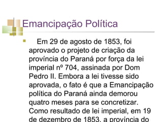 Emancipação Política
     Em 29 de agosto de 1853, foi
    aprovado o projeto de criação da
    província do Paraná por força da lei
    imperial nº 704, assinada por Dom
    Pedro II. Embora a lei tivesse sido
    aprovada, o fato é que a Emancipação
    política do Paraná ainda demorou
    quatro meses para se concretizar.
    Como resultado de lei imperial, em 19
    de dezembro de 1853, a província do
 