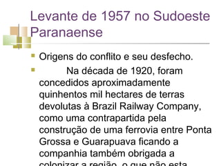 Levante de 1957 no Sudoeste
Paranaense
   Origens do conflito e seu desfecho.
             Na década de 1920, foram
    concedidos aproximadamente
    quinhentos mil hectares de terras
    devolutas à Brazil Railway Company,
    como uma contrapartida pela
    construção de uma ferrovia entre Ponta
    Grossa e Guarapuava ficando a
    companhia também obrigada a
 