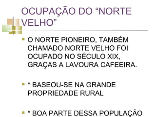 OCUPAÇÃO DO “NORTE
VELHO”
   O NORTE PIONEIRO, TAMBÉM
    CHAMADO NORTE VELHO FOI
    OCUPADO NO SÉCULO XIX,
    GRAÇAS A LAVOURA CAFEEIRA.

   * BASEOU-SE NA GRANDE
    PROPRIEDADE RURAL

   * BOA PARTE DESSA POPULAÇÃO
 