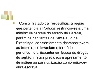      Com o Tratado de Tordesilhas, a região
    que pertencia a Portugal restringia-se a uma
    minúscula parcela do estado do Paraná,
    porém os habitantes de São Paulo de
    Piratininga, constantemente desrespeitavam
    as fronteiras e invadiam o território
    pertencente a Espanha em busca de drogas
    do sertão, metais preciosos e apresamento
    de indígenas para utilização como mão-de-
    obra escrava.
 