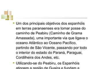    Um dos principais objetivos dos espanhóis
    em terras paranaenses era tomar posse do
    caminho de Peabiru (Caminho de Grama
    Amassada), uma importante via que ligava o
    oceano Atlântico ao Oceano Pacífico,
    partindo de São Vicente, passando por todo
    o interior do estado do Paraná, Paraguai,
    Cordilheira dos Andes, etc.
   Utilizando-se do Peabiru, os Espanhóis
 