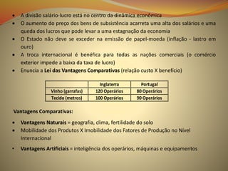  A divisão salário-lucro está no centro da dinâmica econômica
 O aumento do preço dos bens de subsistência acarreta uma alta dos salários e uma
queda dos lucros que pode levar a uma estagnação da economia
 O Estado não deve se exceder na emissão de papel-moeda (inflação - lastro em
ouro)
 A troca internacional é benéfica para todas as nações comerciais (o comércio
exterior impede a baixa da taxa de lucro)
 Enuncia a Lei das Vantagens Comparativas (relação custo X benefício)
Vantagens Comparativas:
 Vantagens Naturais = geografia, clima, fertilidade do solo
 Mobilidade dos Produtos X Imobilidade dos Fatores de Produção no Nível
Internacional
• Vantagens Artificiais = inteligência dos operários, máquinas e equipamentos
Inglaterra Portugal
Vinho (garrafas) 120 Operários 80 Operários
Tecido (metros) 100 Operários 90 Operários
 