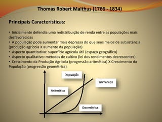 Thomas Robert Malthus (1766 - 1834)
Principais Características:
• Inicialmente defendia uma redistribuição de renda entre as populações mais
desfavorecidas
• A população pode aumentar mais depressa do que seus meios de subsistência
(produção agrícola X aumento da população)
• Aspecto quantitativo: superfície agrícola útil (espaço geográfico)
• Aspecto qualitativo: métodos de cultivo (lei dos rendimentos decrescentes)
• Crescimento da Produção Agrícola (progressão aritmética) X Crescimento da
População (progressão geométrica)
 