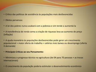 • Crítico das políticas de assistência às populações mais desfavorecidas
• Efeitos perversos:
• A lei dos pobres nunca acabará com a pobreza e sim tende a aumentá-la
• A transferência de renda sema a criação de riquezas leva ao aumento de preço
(inflação)
• A ajuda monetária às populações desfavorecidas pode gerar um crescimento
populacional = maior oferta de trabalho = salários mais baixos ou desemprego (oferta
X demanda)
• Principais Críticas ao seu Pensamento:
• Minimizou o progresso técnico na agricultura (de 04 para 70 pessoas + as trocas
internacionais)
• O crescimento da população poderia estimular o desenvolvimento econômico
 