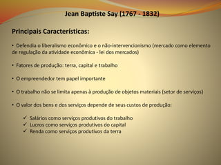 Jean Baptiste Say (1767 - 1832)
Principais Características:
• Defendia o liberalismo econômico e o não-intervencionismo (mercado como elemento
de regulação da atividade econômica - lei dos mercados)
• Fatores de produção: terra, capital e trabalho
• O empreendedor tem papel importante
• O trabalho não se limita apenas à produção de objetos materiais (setor de serviços)
• O valor dos bens e dos serviços depende de seus custos de produção:
 Salários como serviços produtivos do trabalho
 Lucros como serviços produtivos do capital
 Renda como serviços produtivos da terra
 