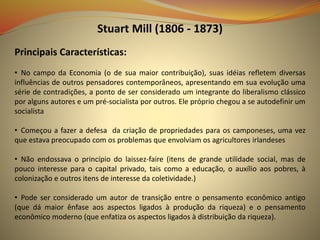 Stuart Mill (1806 - 1873)
Principais Características:
• No campo da Economia (o de sua maior contribuição), suas idéias refletem diversas
influências de outros pensadores contemporâneos, apresentando em sua evolução uma
série de contradições, a ponto de ser considerado um integrante do liberalismo clássico
por alguns autores e um pré-socialista por outros. Ele próprio chegou a se autodefinir um
socialista
• Começou a fazer a defesa da criação de propriedades para os camponeses, uma vez
que estava preocupado com os problemas que envolviam os agricultores irlandeses
• Não endossava o princípio do laissez-faire (itens de grande utilidade social, mas de
pouco interesse para o capital privado, tais como a educação, o auxílio aos pobres, à
colonização e outros itens de interesse da coletividade.)
• Pode ser considerado um autor de transição entre o pensamento econômico antigo
(que dá maior ênfase aos aspectos ligados à produção da riqueza) e o pensamento
econômico moderno (que enfatiza os aspectos ligados à distribuição da riqueza).
 