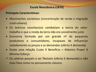 Escola Neoclássica (1870)
Principais Características:
 Movimentos socialistas (concentração de renda e migração
rural-urbana)
 Os teóricos neoclássicos combatiam a teoria do valor-
trabalho e que a renda da terra não era socialmente justa
 Economia formada por um grande nº de pequenos
produtores e consumidores, incapazes de influenciar
isoladamente os preços e as demandas (oferta X demanda)
 Existe uma relação Custo X Benefício = Máximo Prazer X
Mínimo Esforço
 Os salários passam a ser flexíveis (oferta X demanda) e não
mais fixos como no pensamento clássico
 