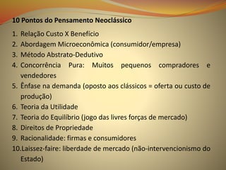 10 Pontos do Pensamento Neoclássico
1. Relação Custo X Benefício
2. Abordagem Microeconômica (consumidor/empresa)
3. Método Abstrato-Dedutivo
4. Concorrência Pura: Muitos pequenos compradores e
vendedores
5. Ênfase na demanda (oposto aos clássicos = oferta ou custo de
produção)
6. Teoria da Utilidade
7. Teoria do Equilíbrio (jogo das livres forças de mercado)
8. Direitos de Propriedade
9. Racionalidade: firmas e consumidores
10.Laissez-faire: liberdade de mercado (não-intervencionismo do
Estado)
 