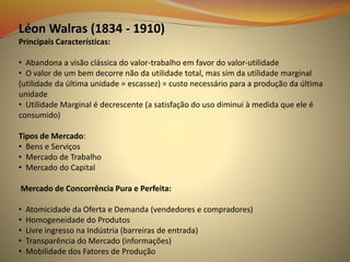 Léon Walras (1834 - 1910)
Principais Características:
• Abandona a visão clássica do valor-trabalho em favor do valor-utilidade
• O valor de um bem decorre não da utilidade total, mas sim da utilidade marginal
(utilidade da última unidade = escassez) = custo necessário para a produção da última
unidade
• Utilidade Marginal é decrescente (a satisfação do uso diminui à medida que ele é
consumido)
Tipos de Mercado:
• Bens e Serviços
• Mercado de Trabalho
• Mercado do Capital
Mercado de Concorrência Pura e Perfeita:
• Atomicidade da Oferta e Demanda (vendedores e compradores)
• Homogeneidade do Produtos
• Livre ingresso na Indústria (barreiras de entrada)
• Transparência do Mercado (informações)
• Mobilidade dos Fatores de Produção
 