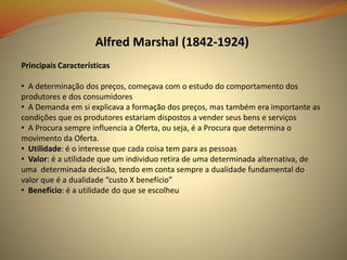 Alfred Marshal (1842-1924)
Principais Características
• A determinação dos preços, começava com o estudo do comportamento dos
produtores e dos consumidores
• A Demanda em si explicava a formação dos preços, mas também era importante as
condições que os produtores estariam dispostos a vender seus bens e serviços
• A Procura sempre influencia a Oferta, ou seja, é a Procura que determina o
movimento da Oferta.
• Utilidade: é o interesse que cada coisa tem para as pessoas
• Valor: é a utilidade que um individuo retira de uma determinada alternativa, de
uma determinada decisão, tendo em conta sempre a dualidade fundamental do
valor que é a dualidade “custo X benefício”
• Benefício: é a utilidade do que se escolheu
 