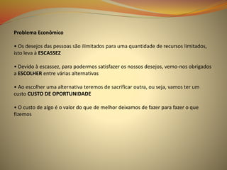 Problema Econômico
• Os desejos das pessoas são ilimitados para uma quantidade de recursos limitados,
isto leva à ESCASSEZ
• Devido à escassez, para podermos satisfazer os nossos desejos, vemo-nos obrigados
a ESCOLHER entre várias alternativas
• Ao escolher uma alternativa teremos de sacrificar outra, ou seja, vamos ter um
custo CUSTO DE OPORTUNIDADE
• O custo de algo é o valor do que de melhor deixamos de fazer para fazer o que
fizemos
 