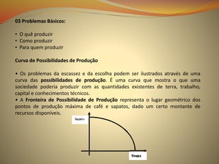 03 Problemas Básicos:
• O quê produzir
• Como produzir
• Para quem produzir
Curva de Possibilidades de Produção
• Os problemas da escassez e da escolha podem ser ilustrados através de uma
curva das possibilidades de produção. É uma curva que mostra o que uma
sociedade poderia produzir com as quantidades existentes de terra, trabalho,
capital e conhecimentos técnicos.
• A Fronteira de Possibilidade de Produção representa o lugar geométrico dos
pontos de produção máxima de café e sapatos, dado um certo montante de
recursos disponíveis.
 