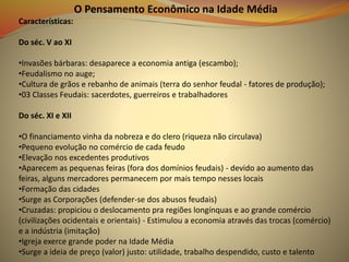O Pensamento Econômico na Idade Média
Características:
Do séc. V ao XI
•Invasões bárbaras: desaparece a economia antiga (escambo);
•Feudalismo no auge;
•Cultura de grãos e rebanho de animais (terra do senhor feudal - fatores de produção);
•03 Classes Feudais: sacerdotes, guerreiros e trabalhadores
Do séc. XI e XII
•O financiamento vinha da nobreza e do clero (riqueza não circulava)
•Pequeno evolução no comércio de cada feudo
•Elevação nos excedentes produtivos
•Aparecem as pequenas feiras (fora dos domínios feudais) - devido ao aumento das
feiras, alguns mercadores permanecem por mais tempo nesses locais
•Formação das cidades
•Surge as Corporações (defender-se dos abusos feudais)
•Cruzadas: propiciou o deslocamento pra regiões longínquas e ao grande comércio
(civilizações ocidentais e orientais) - Estimulou a economia através das trocas (comércio)
e a indústria (imitação)
•Igreja exerce grande poder na Idade Média
•Surge a ideia de preço (valor) justo: utilidade, trabalho despendido, custo e talento
 