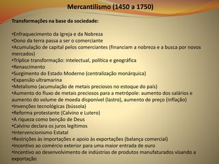 Mercantilismo (1450 a 1750)
Transformações na base da sociedade:
•Enfraquecimento da Igreja e da Nobreza
•Dono da terra passa a ser o comerciante
•Acumulação de capital pelos comerciantes (financiam a nobreza e a busca por novos
mercados)
•Tríplice transformação: intelectual, política e geográfica
•Renascimento
•Surgimento do Estado Moderno (centralização monárquica)
•Expansão ultramarina
•Metalismo (acumulação de metais preciosos no estoque do país)
•Aumento do fluxo de metais preciosos para a metrópole: aumento dos salários e
aumento do volume de moeda disponível (lastro), aumento de preço (inflação)
•Invenções tecnológicas (bússola)
•Reforma protestante (Calvino e Lutero)
•A riqueza como benção de Deus
•Calvino declara os juros legítimos
•Intervencionismo Estatal
•Restrições às importações e apoio às exportações (balança comercial)
•Incentivo ao comércio exterior para uma maior entrada de ouro
•Incentivo ao desenvolvimento de indústrias de produtos manufaturados visando a
exportação
 