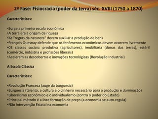 2ª Fase: Fisiocracia (poder da terra) séc. XVIII (1750 a 1870)
Características:
•Surge a primeira escola econômica
•A terra era a origem da riqueza
•As "regras da natureza" devem auxiliar a produção de bens
•François Quesnay defende que os fenômenos econômicos devem ocorrem livremente
•03 classes sociais: produtiva (agricultores), imobiliária (donas das terras), estéril
(comércio, indústria e profissões liberais)
•Aceleram as descobertas e inovações tecnológicas (Revolução Industrial)
A Escola Clássica
Características:
•Revolução Francesa (auge da burguesia)
•Burguesia (talento, a cultura e o dinheiro necessário para a produção e dominação)
•Liberalismo econômico e o individualismo (contra o poder do Estado)
•Principal método é a livre formação de preço (a economia se auto-regula)
•Não intervenção Estatal na economia
 