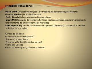 Principais Pensadores:
•Adam Smith (Riqueza das Nações - é o trabalho do homem que gera riqueza)
•Thomas Malthus (Teoria Malthusiana)
•David Ricardo (Lei das Vantagens Comparativas)
•Stuart Mill (Princípios de Economia Política) - ideias próximas ao socialismo (regras de
funcionamento de uma economia de mercado)
•Jean Baptiste Say (Lei de Say - oferta cria a procura (demanda) - laissez-faire) - modo
capitalista de produção)
•Divisão do trabalho
•Especialização do trabalhador
•Aumento da maquinaria
•Teoria do Valor (problema da escassez)
•Teoria dos Salários
•Teoria da Renda (terra, capital e trabalho)
 