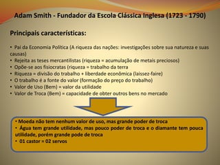 Adam Smith - Fundador da Escola Clássica Inglesa (1723 - 1790)
Principais características:
• Pai da Economia Política (A riqueza das nações: investigações sobre sua natureza e suas
causas)
• Rejeita as teses mercantilistas (riqueza = acumulação de metais preciosos)
• Opõe-se aos fisiocratas (riqueza = trabalho da terra
• Riqueza = divisão do trabalho + liberdade econômica (laissez-faire)
• O trabalho é a fonte do valor (formação do preço do trabalho)
• Valor de Uso (Bem) = valor da utilidade
• Valor de Troca (Bem) = capacidade de obter outros bens no mercado
• Moeda não tem nenhum valor de uso, mas grande poder de troca
• Água tem grande utilidade, mas pouco poder de troca e o diamante tem pouca
utilidade, porém grande pode de troca
• 01 castor = 02 servos
 