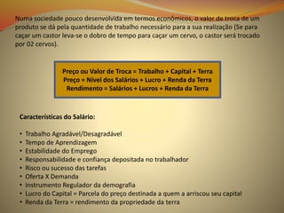 Numa sociedade pouco desenvolvida em termos econômicos, o valor de troca de um
produto se dá pela quantidade de trabalho necessário para a sua realização (Se para
caçar um castor leva-se o dobro de tempo para caçar um cervo, o castor será trocado
por 02 cervos).
Preço ou Valor de Troca = Trabalho + Capital + Terra
Preço = Nível dos Salários + Lucro + Renda da Terra
Rendimento = Salários + Lucros + Renda da Terra
Características do Salário:
• Trabalho Agradável/Desagradável
• Tempo de Aprendizagem
• Estabilidade do Emprego
• Responsabilidade e confiança depositada no trabalhador
• Risco ou sucesso das tarefas
• Oferta X Demanda
• Instrumento Regulador da demografia
• Lucro do Capital = Parcela do preço destinada a quem a arriscou seu capital
• Renda da Terra = rendimento da propriedade da terra
 