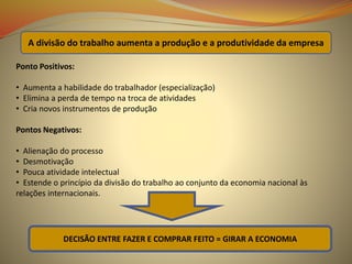 Ponto Positivos:
• Aumenta a habilidade do trabalhador (especialização)
• Elimina a perda de tempo na troca de atividades
• Cria novos instrumentos de produção
Pontos Negativos:
• Alienação do processo
• Desmotivação
• Pouca atividade intelectual
• Estende o princípio da divisão do trabalho ao conjunto da economia nacional às
relações internacionais.
A divisão do trabalho aumenta a produção e a produtividade da empresa
DECISÃO ENTRE FAZER E COMPRAR FEITO = GIRAR A ECONOMIA
 